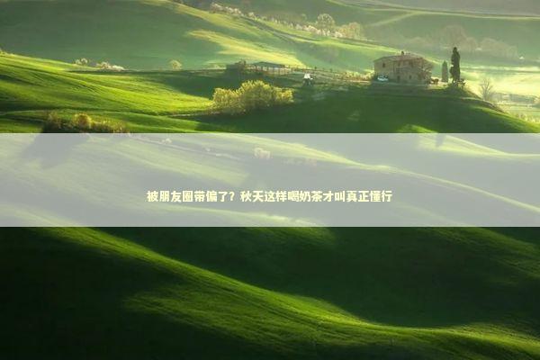 被朋友圈带偏了？秋天这样喝奶茶才叫真正懂行 时尚用品